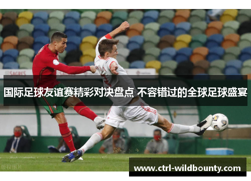 国际足球友谊赛精彩对决盘点 不容错过的全球足球盛宴 国际足球友谊赛精彩对决盘点 不容错过的全球足球盛宴