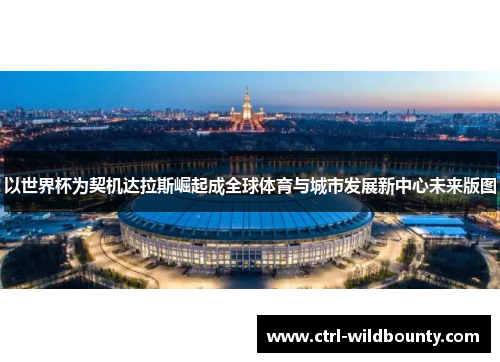 以世界杯为契机达拉斯崛起成全球体育与城市发展新中心未来版图